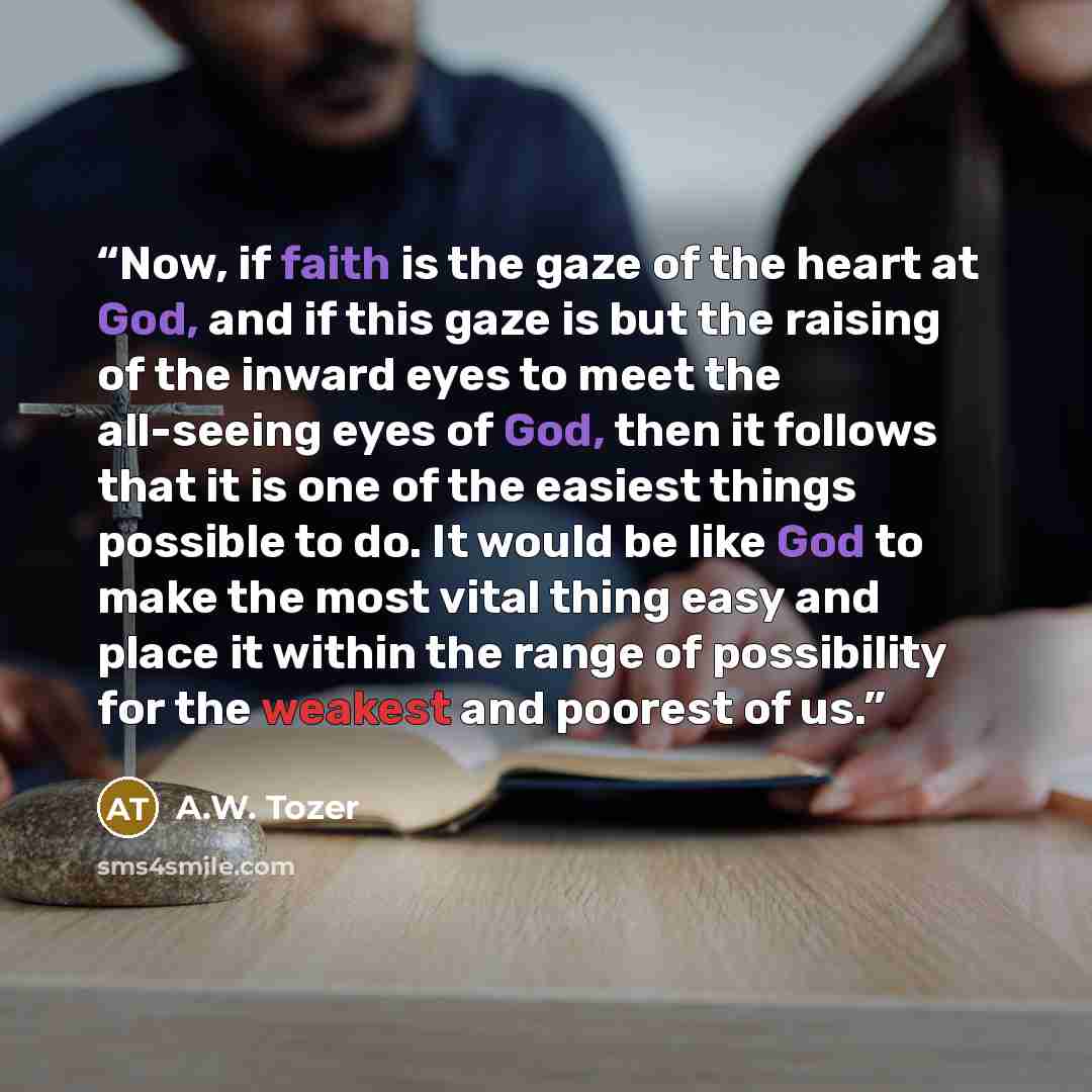 “Now, if faith is the gaze of the heart at God, and if this gaze is but the raising of the inward eyes to meet the all-seeing eyes of God, then it follows that it is one of the easiest things possible to do. It would be like God to make the most vital thing easy and place it within the range of…” quote by A.W. Tozer