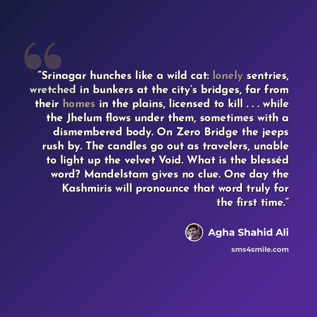 “Srinagar hunches like a wild cat: lonely sentries, wretched in bunkers at the city’s bridges, far from their homes in the plains, licensed to kill . . . while the Jhelum flows under them, sometimes with a dismembered body. On Zero Bridge the jeeps rush by. The candles go out as travelers, unable…” quote by Agha Shahid Ali