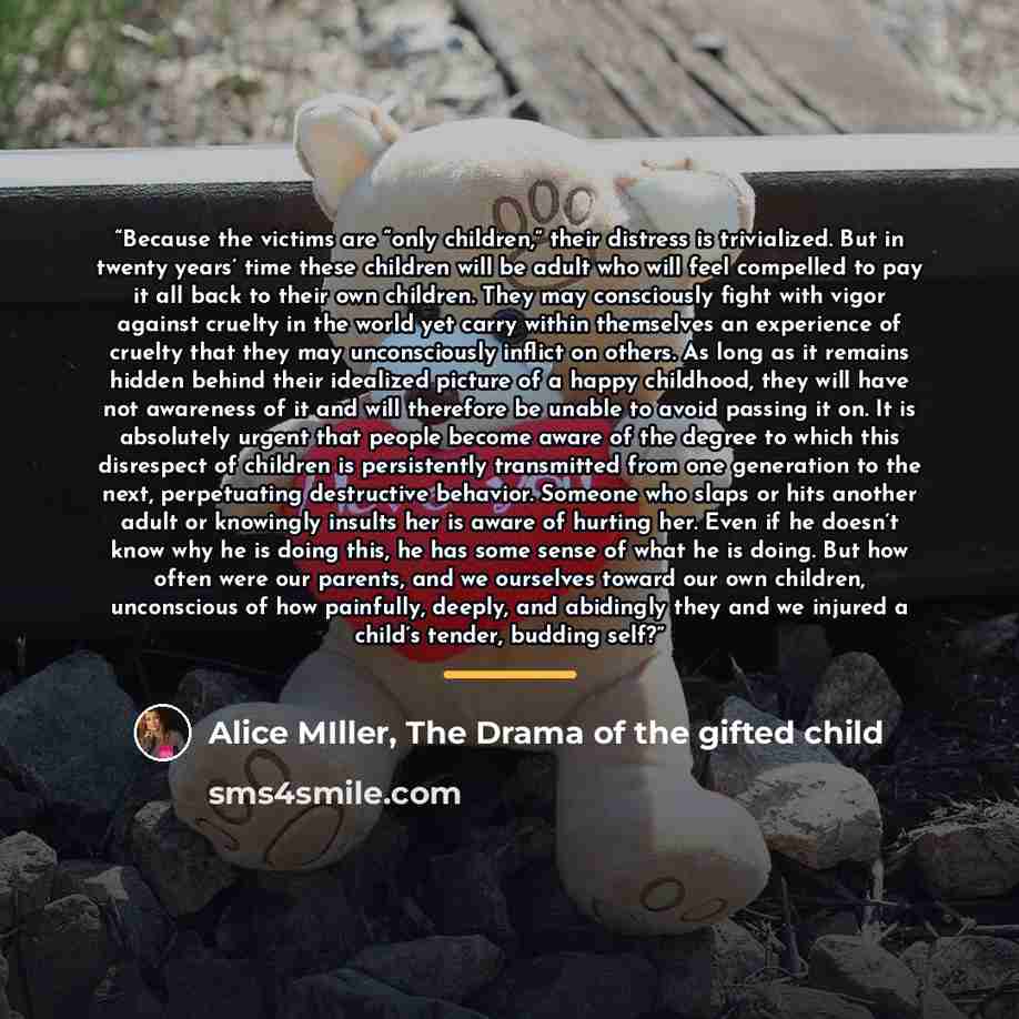 “Because the victims are “only children,” their distress is trivialized. But in twenty years’ time these children will be adult who will feel compelled to pay it all back to their own children. They may consciously fight with vigor against cruelty in the world yet carry within themselves an…” quote by Alice MIller, The Drama of the gifted child