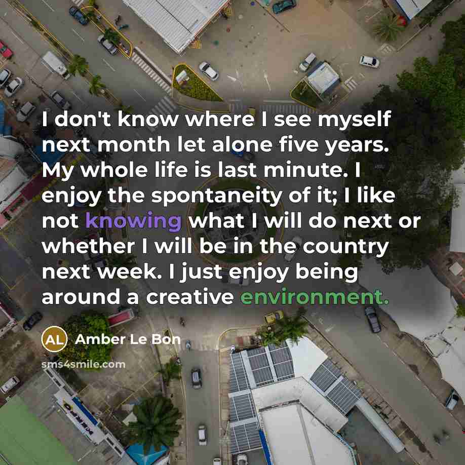 “I don't know where I see myself next month let alone five years. My whole life is last minute. I enjoy the spontaneity of it; I like not knowing what I will do next or whether I will be in the country next week. I just enjoy being around a creative environment.” quote by Amber Le Bon