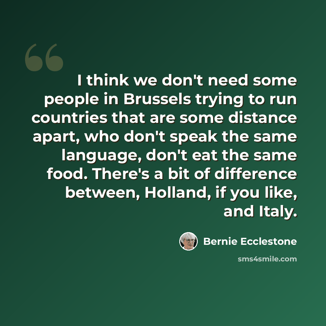 “I think we don't need some people in Brussels trying to run countries that are some distance apart, who don't speak the same language, don't eat the same food. There's a bit of difference between, Holland, if you like, and Italy.” quote by Bernie Ecclestone
