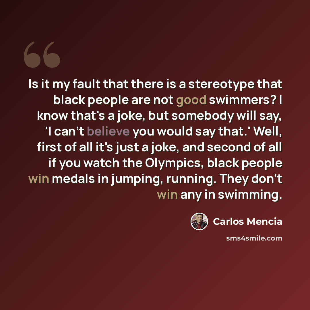 “Is it my fault that there is a stereotype that black people are not good swimmers? I know that's a joke, but somebody will say, 'I can't believe you would say that.' Well, first of all it's just a joke, and second of all if you watch the Olympics, black people win medals in jumping, running. They…” quote by Carlos Mencia