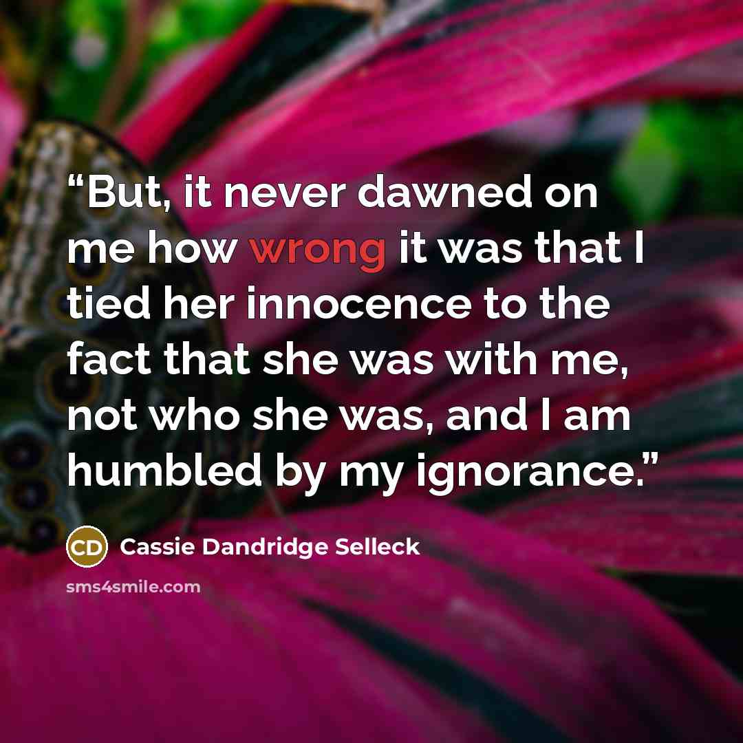 “But, it never dawned on me how wrong it was that I tied her innocence to the fact that she was with me, not who she was, and I am humbled by my ignorance.” quote by Cassie Dandridge Selleck