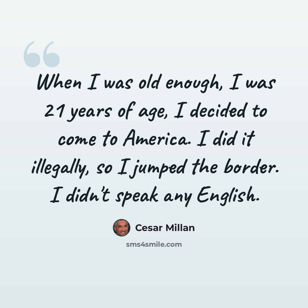 “When I was old enough, I was 21 years of age, I decided to come to America. I did it illegally, so I jumped the border. I didn't speak any English.” quote by Cesar Millan