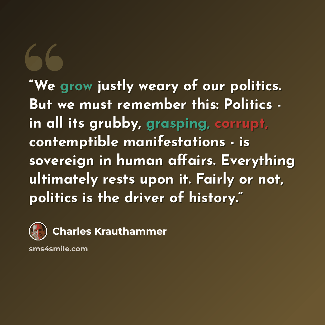 “We grow justly weary of our politics. But we must remember this: Politics - in all its grubby, grasping, corrupt, contemptible manifestations - is sovereign in human affairs. Everything ultimately rests upon it. Fairly or not, politics is the driver of history.” quote by Charles Krauthammer