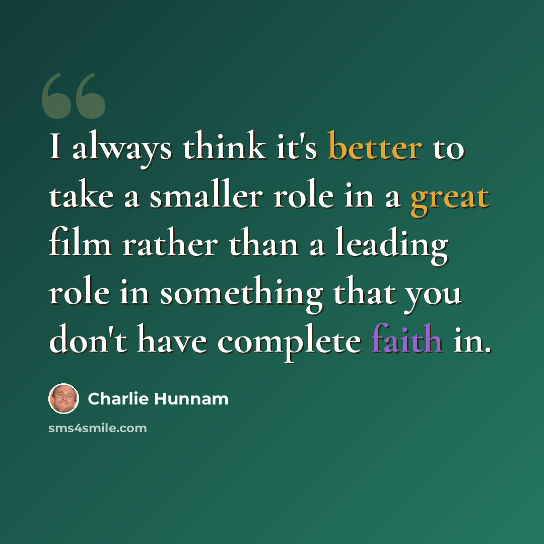 “I always think it's better to take a smaller role in a great film rather than a leading role in something that you don't have complete faith in.” quote by Charlie Hunnam