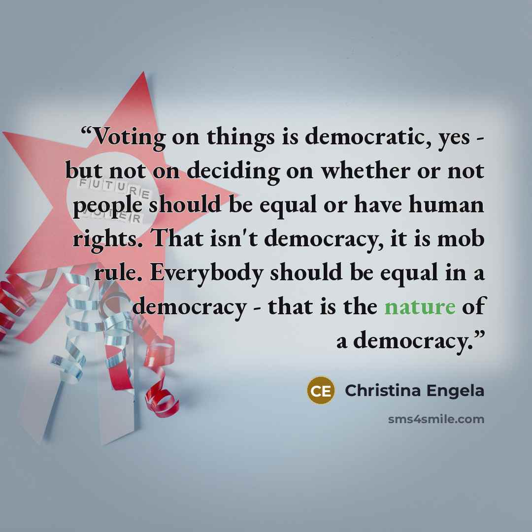 “Voting on things is democratic, yes - but not on deciding on whether or not people should be equal or have human rights. That isn't democracy, it is mob rule. Everybody should be equal in a democracy - that is the nature of a democracy.” quote by Christina Engela