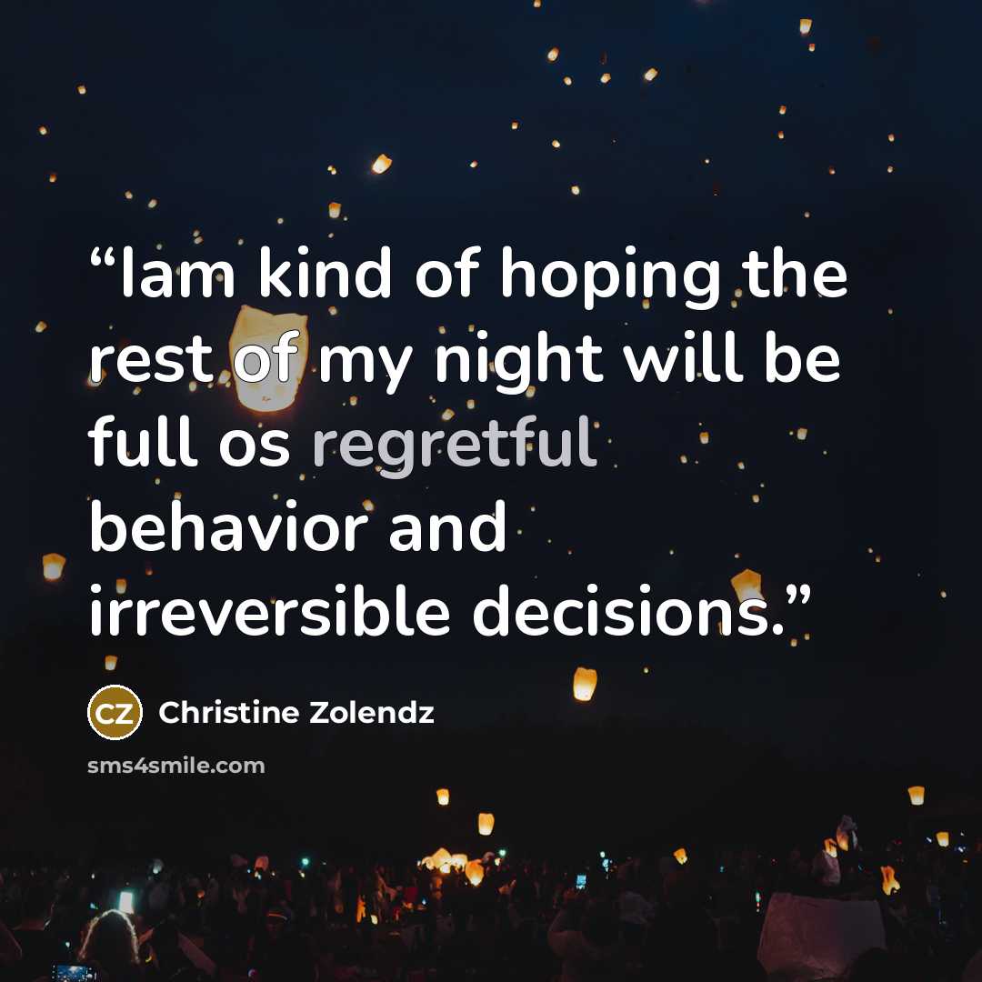 “Iam kind of hoping the rest of my night will be full os regretful behavior and irreversible decisions.” quote by Christine Zolendz