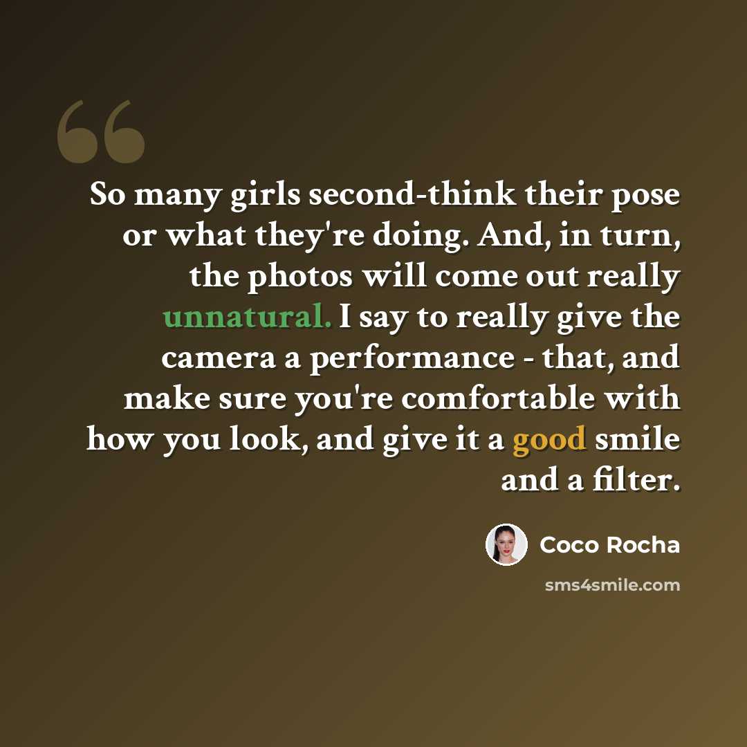 “So many girls second-think their pose or what they're doing. And, in turn, the photos will come out really unnatural. I say to really give the camera a performance - that, and make sure you're comfortable with how you look, and give it a good smile and a filter.” quote by Coco Rocha