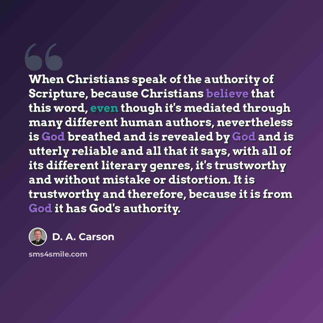 “When Christians speak of the authority of Scripture, because Christians believe that this word, even though it's mediated through many different human authors, nevertheless is God breathed and is revealed by God and is utterly reliable and all that it says, with all of its different literary…” quote by D. A. Carson