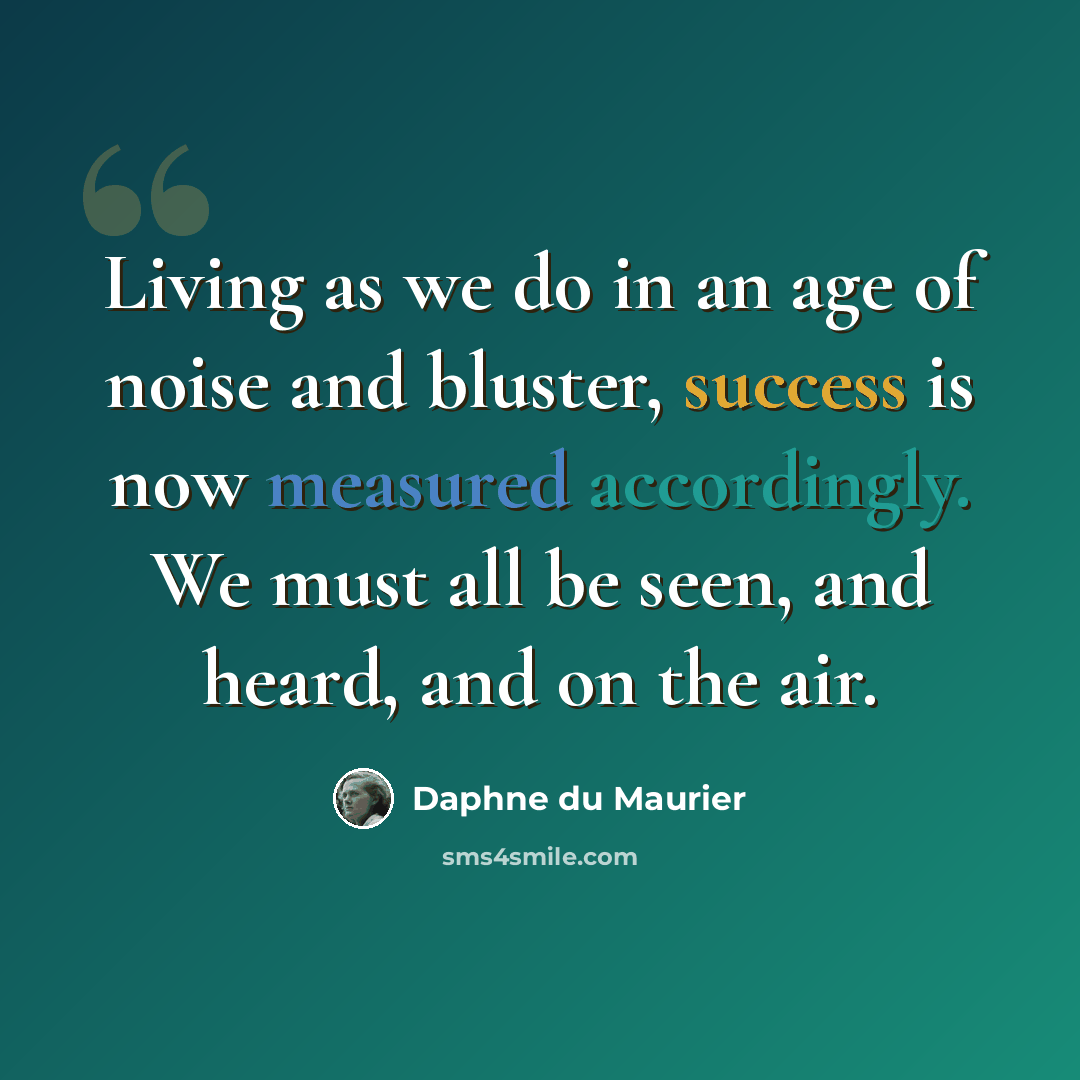 “Living as we do in an age of noise and bluster, success is now measured accordingly. We must all be seen, and heard, and on the air.” quote by Daphne du Maurier