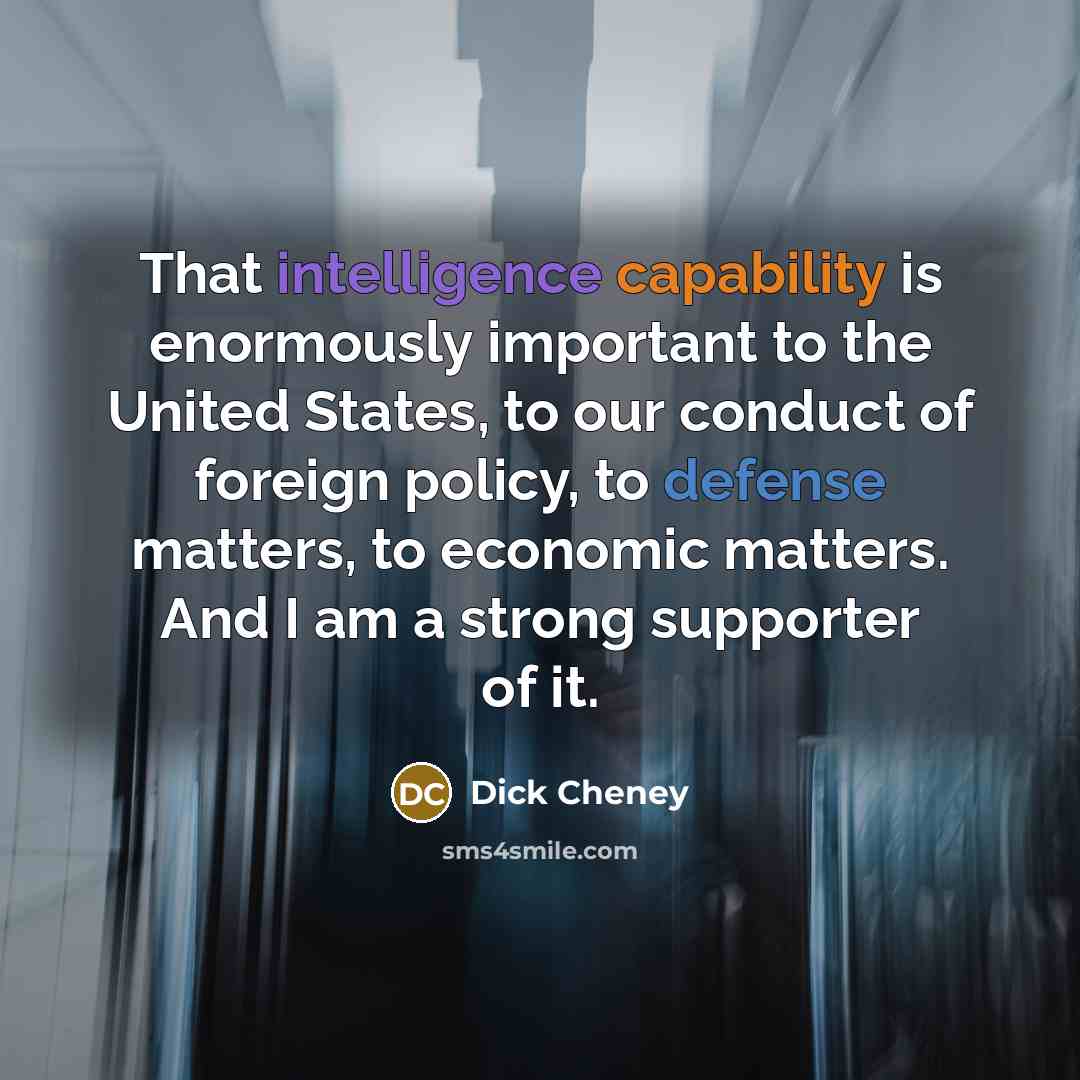 “That intelligence capability is enormously important to the United States, to our conduct of foreign policy, to defense matters, to economic matters. And I am a strong supporter of it.” quote by Dick Cheney
