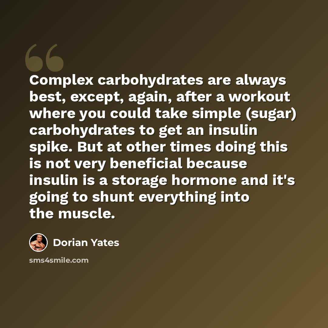 “Complex carbohydrates are always best, except, again, after a workout where you could take simple (sugar) carbohydrates to get an insulin spike. But at other times doing this is not very beneficial because insulin is a storage hormone and it's going to shunt everything into the muscle.” quote by Dorian Yates