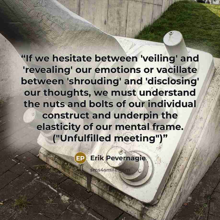 “If we hesitate between 'veiling' and 'revealing' our emotions or vacillate between 'shrouding' and 'disclosing' our thoughts, we must understand the nuts and bolts of our individual construct and underpin the elasticity of our mental frame. ("Unfulfilled meeting")” quote by Erik Pevernagie