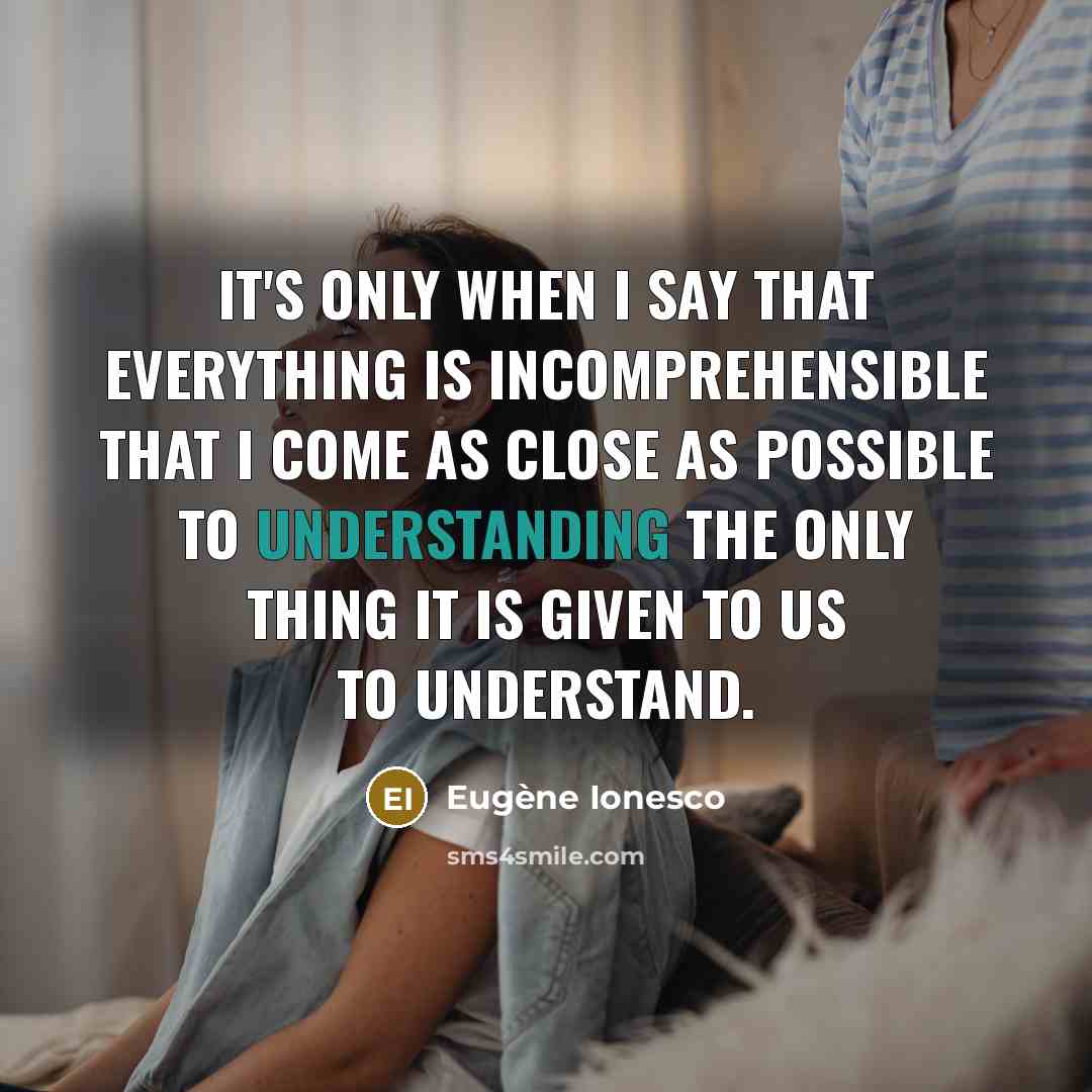 “It's only when I say that everything is incomprehensible that I come as close as possible to understanding the only thing it is given to us to understand.” quote by Eugene Ionesco