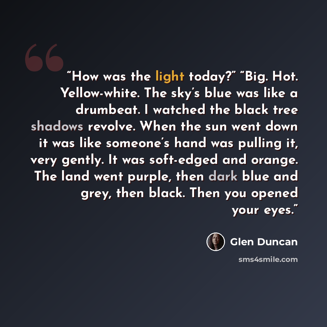 “How was the light today?” “Big. Hot. Yellow-white. The sky’s blue was like a drumbeat. I watched the black tree shadows revolve. When the sun went down it was like someone’s hand was pulling it, very gently. It was soft-edged and orange. The land went purple, then dark blue and grey, then black…” quote by Glen Duncan