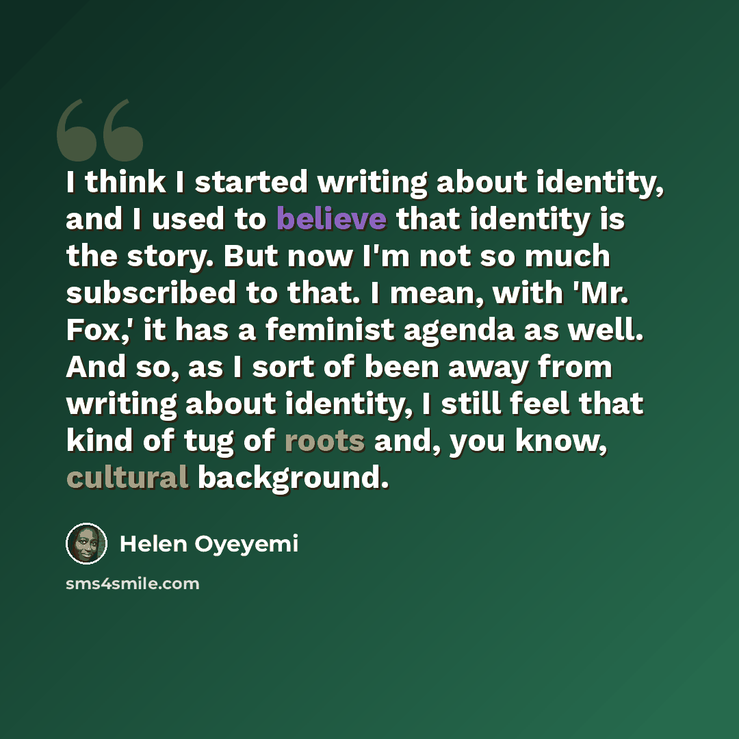 “I think I started writing about identity, and I used to believe that identity is the story. But now I'm not so much subscribed to that. I mean, with 'Mr. Fox,' it has a feminist agenda as well. And so, as I sort of been away from writing about identity, I still feel that kind of tug of roots and…” quote by Helen Oyeyemi