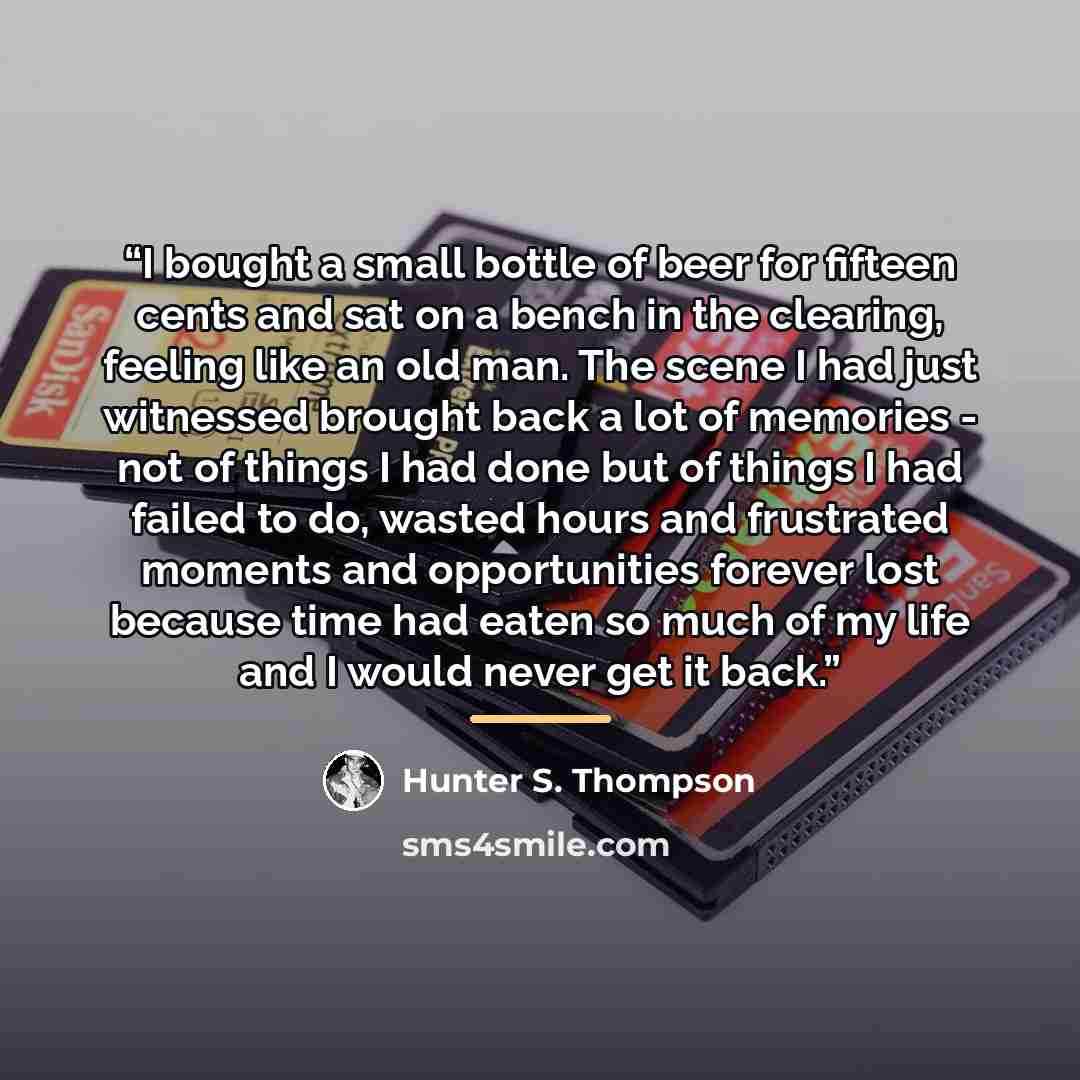 “I bought a small bottle of beer for fifteen cents and sat on a bench in the clearing, feeling like an old man. The scene I had just witnessed brought back a lot of memories - not of things I had done but of things I had failed to do, wasted hours and frustrated moments and opportunities forever…” quote by Hunter S. Thompson