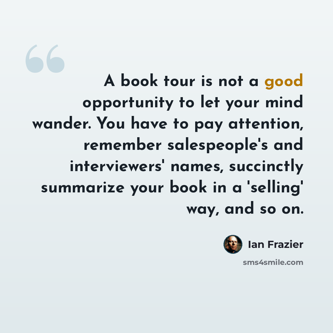 “A book tour is not a good opportunity to let your mind wander. You have to pay attention, remember salespeople's and interviewers' names, succinctly summarize your book in a 'selling' way, and so on.” quote by Ian Frazier