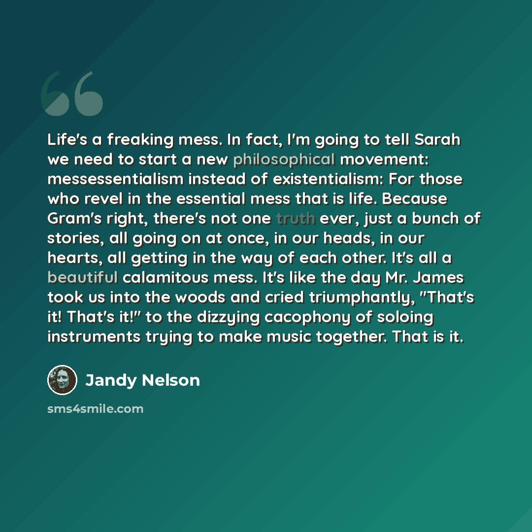 “Life's a freaking mess. In fact, I'm going to tell Sarah we need to start a new philosophical movement: messessentialism instead of existentialism: For those who revel in the essential mess that is life. Because Gram's right, there's not one truth ever, just a bunch of stories, all going on at…” quote by Jandy Nelson