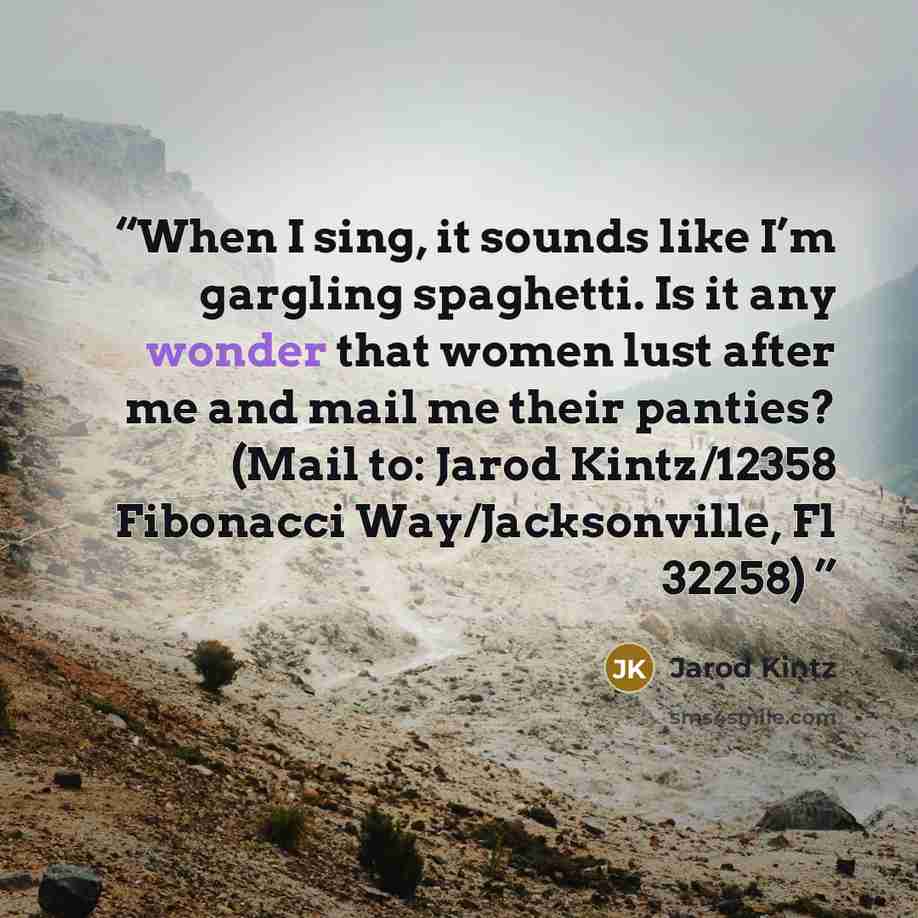 “When I sing, it sounds like I’m gargling spaghetti. Is it any wonder that women lust after me and mail me their panties? (Mail to: Jarod Kintz/12358 Fibonacci Way/Jacksonville, Fl 32258)” quote by Jarod Kintz