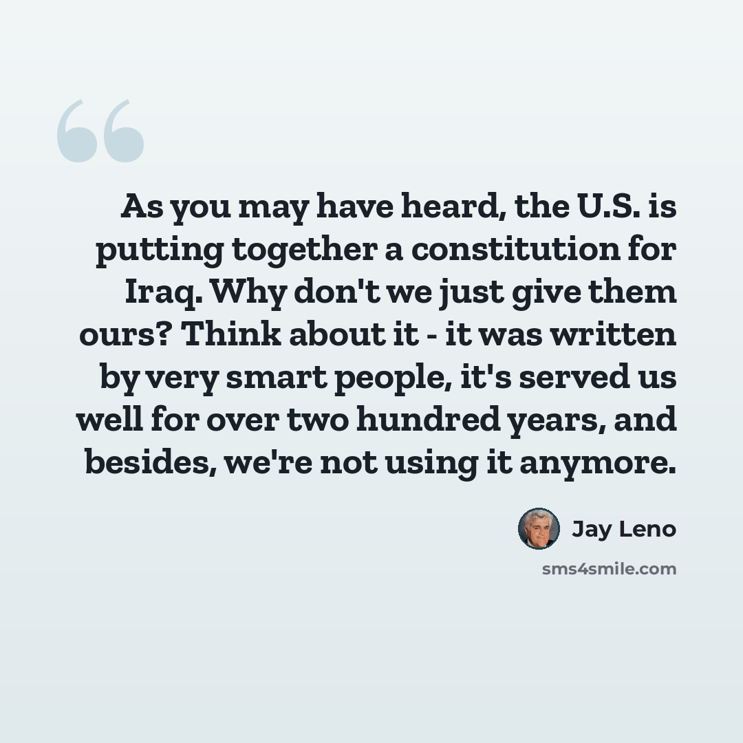 “As you may have heard, the U.S. is putting together a constitution for Iraq. Why don't we just give them ours? Think about it - it was written by very smart people, it's served us well for over two hundred years, and besides, we're not using it anymore.” quote by Jay Leno