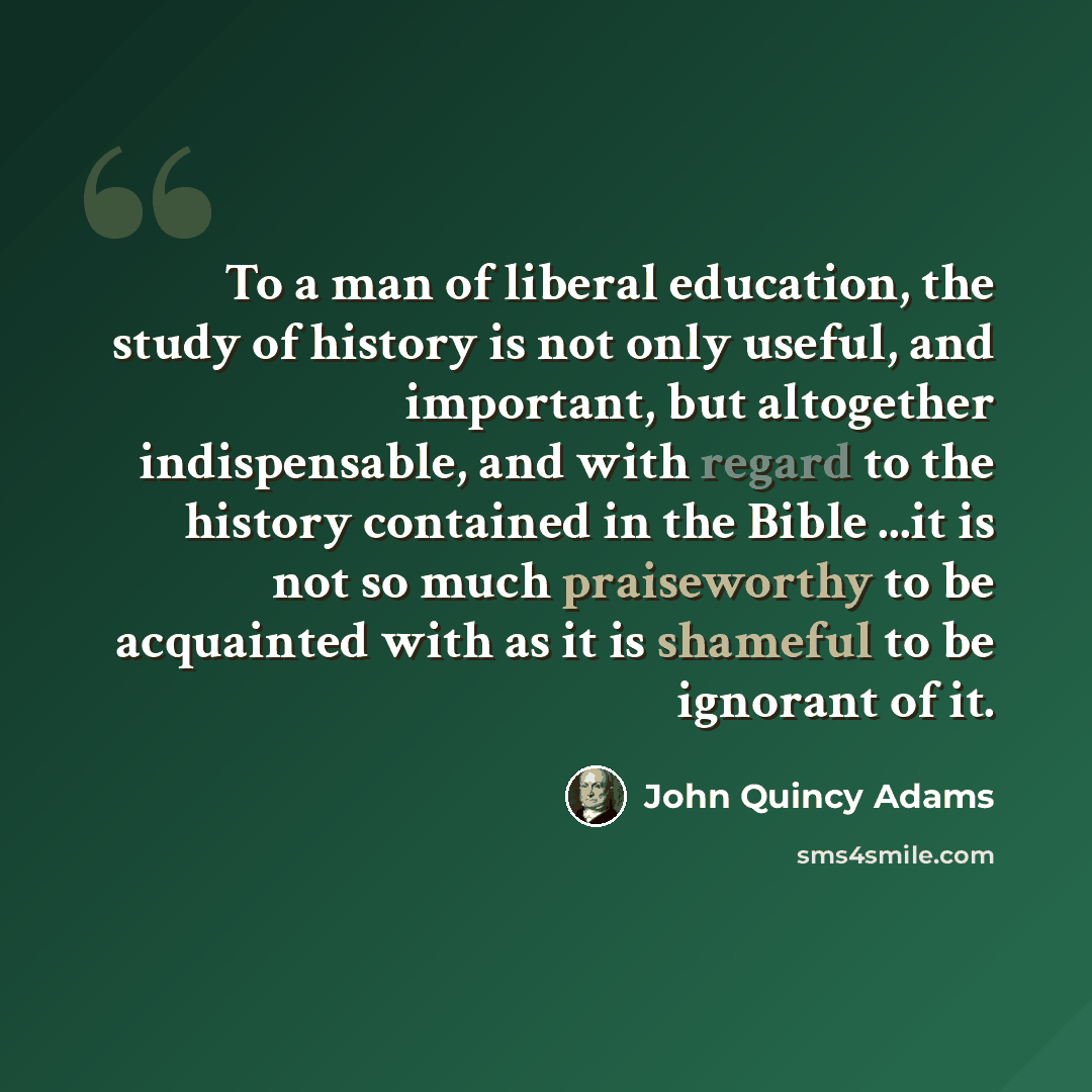“To a man of liberal education, the study of history is not only useful, and important, but altogether indispensable, and with regard to the history contained in the Bible ...it is not so much praiseworthy to be acquainted with as it is shameful to be ignorant of it.” quote by John Quincy Adams