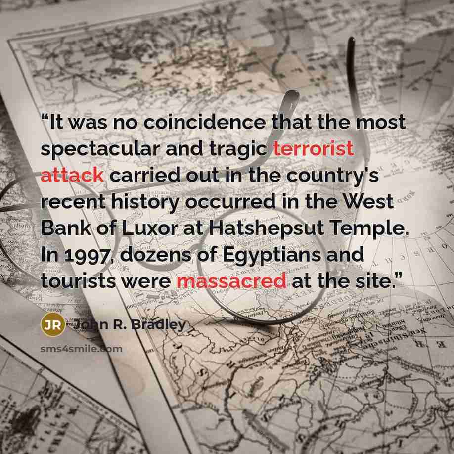 “It was no coincidence that the most spectacular and tragic terrorist attack carried out in the country's recent history occurred in the West Bank of Luxor at Hatshepsut Temple. In 1997, dozens of Egyptians and tourists were massacred at the site.” quote by John R. Bradley