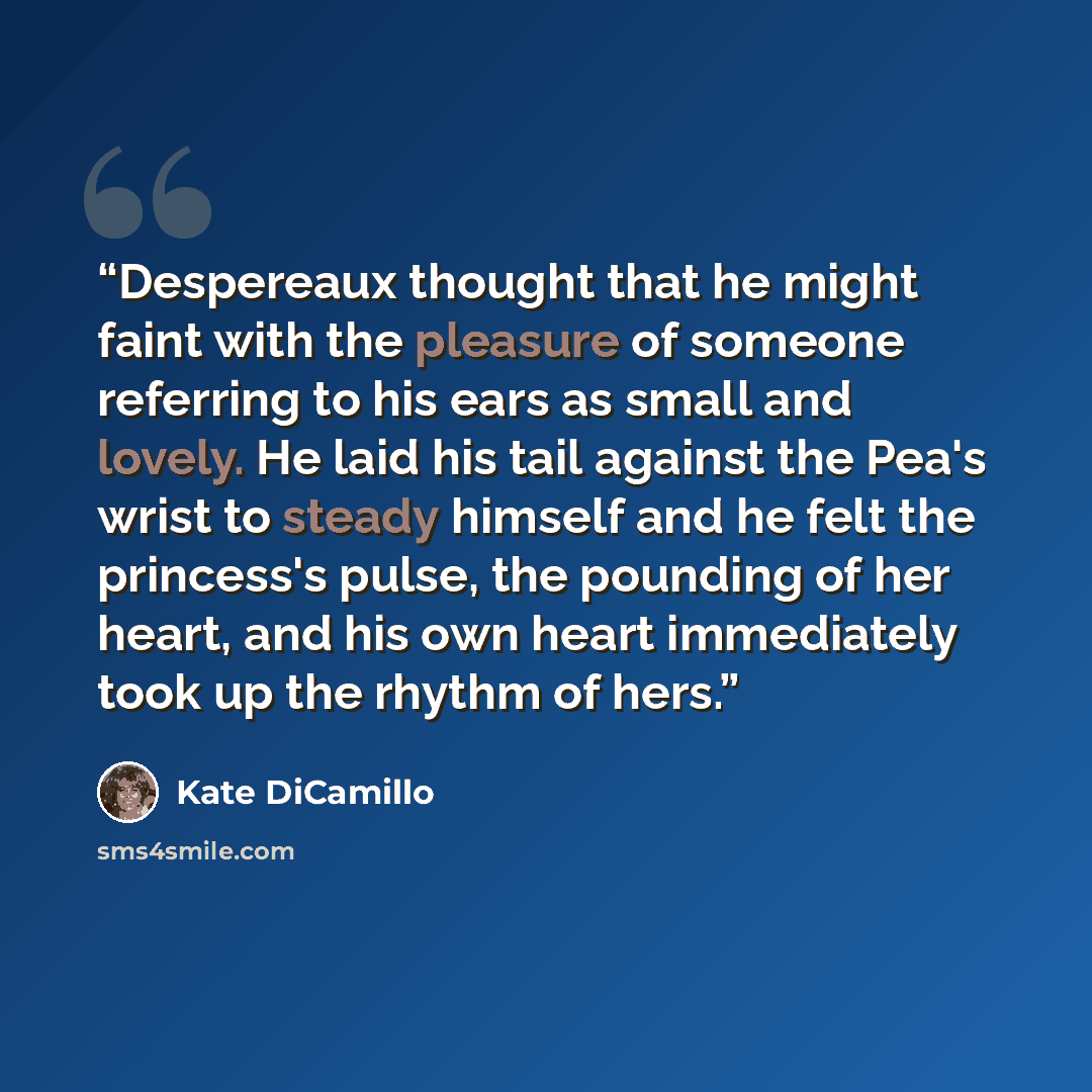 “Despereaux thought that he might faint with the pleasure of someone referring to his ears as small and lovely. He laid his tail against the Pea's wrist to steady himself and he felt the princess's pulse, the pounding of her heart, and his own heart immediately took up the rhythm of hers.” quote by Kate DiCamillo