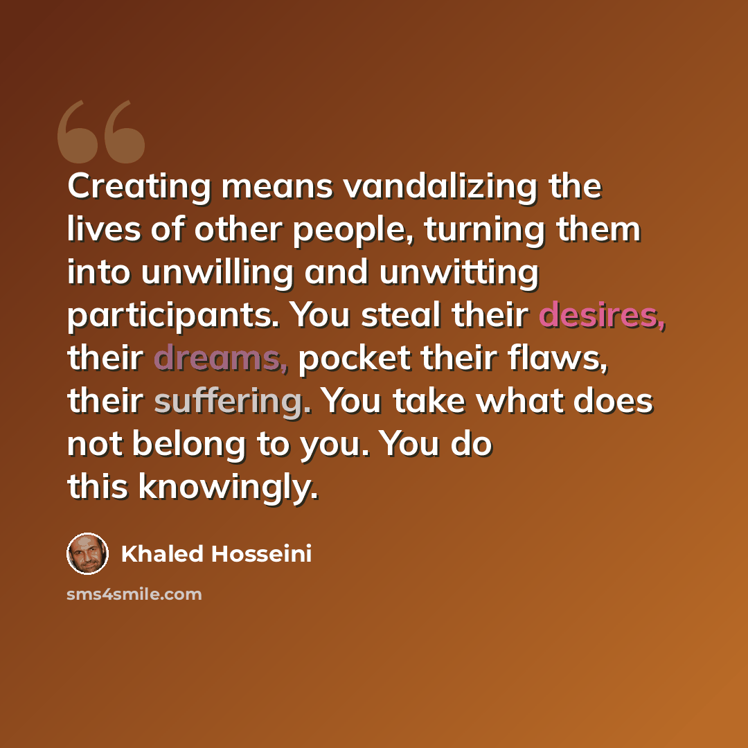 “Creating means vandalizing the lives of other people, turning them into unwilling and unwitting participants. You steal their desires, their dreams, pocket their flaws, their suffering. You take what does not belong to you. You do this knowingly.” quote by Khaled Hosseini