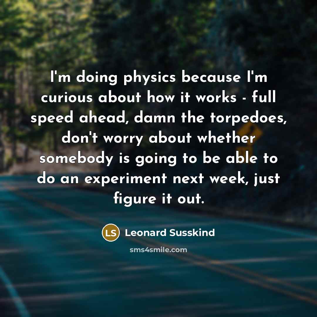 “I'm doing physics because I'm curious about how it works - full speed ahead, damn the torpedoes, don't worry about whether somebody is going to be able to do an experiment next week, just figure it out.” quote by Leonard Susskind