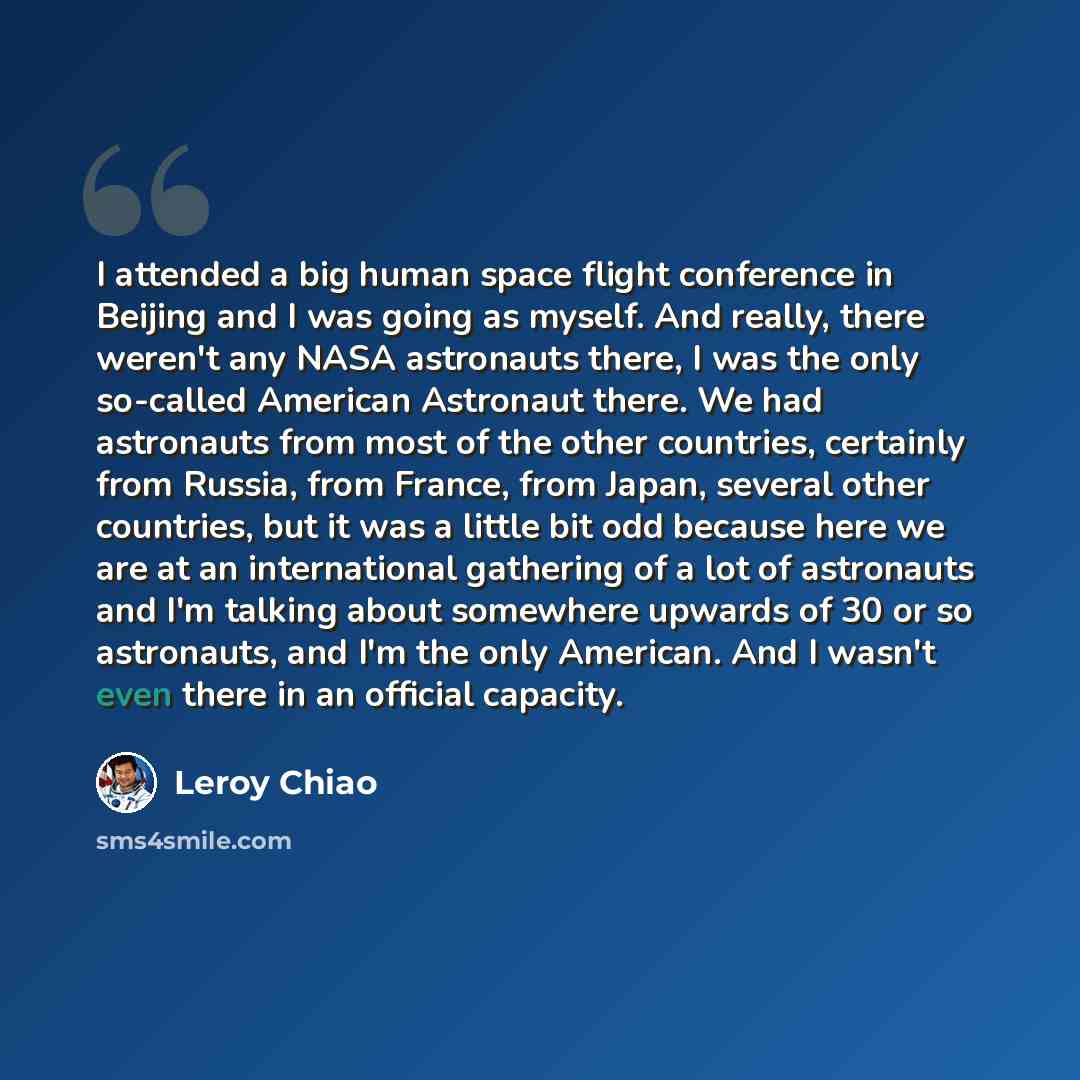 “I attended a big human space flight conference in Beijing and I was going as myself. And really, there weren't any NASA astronauts there, I was the only so-called American Astronaut there. We had astronauts from most of the other countries, certainly from Russia, from France, from Japan, several…” quote by Leroy Chiao