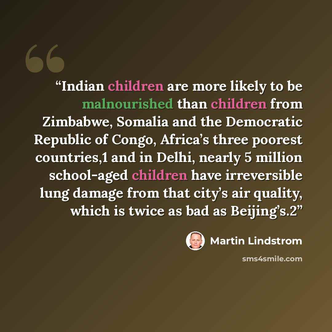 “Indian children are more likely to be malnourished than children from Zimbabwe, Somalia and the Democratic Republic of Congo, Africa’s three poorest countries,1 and in Delhi, nearly 5 million school-aged children have irreversible lung damage from that city’s air quality, which is twice as bad as…” quote by Martin Lindstrom