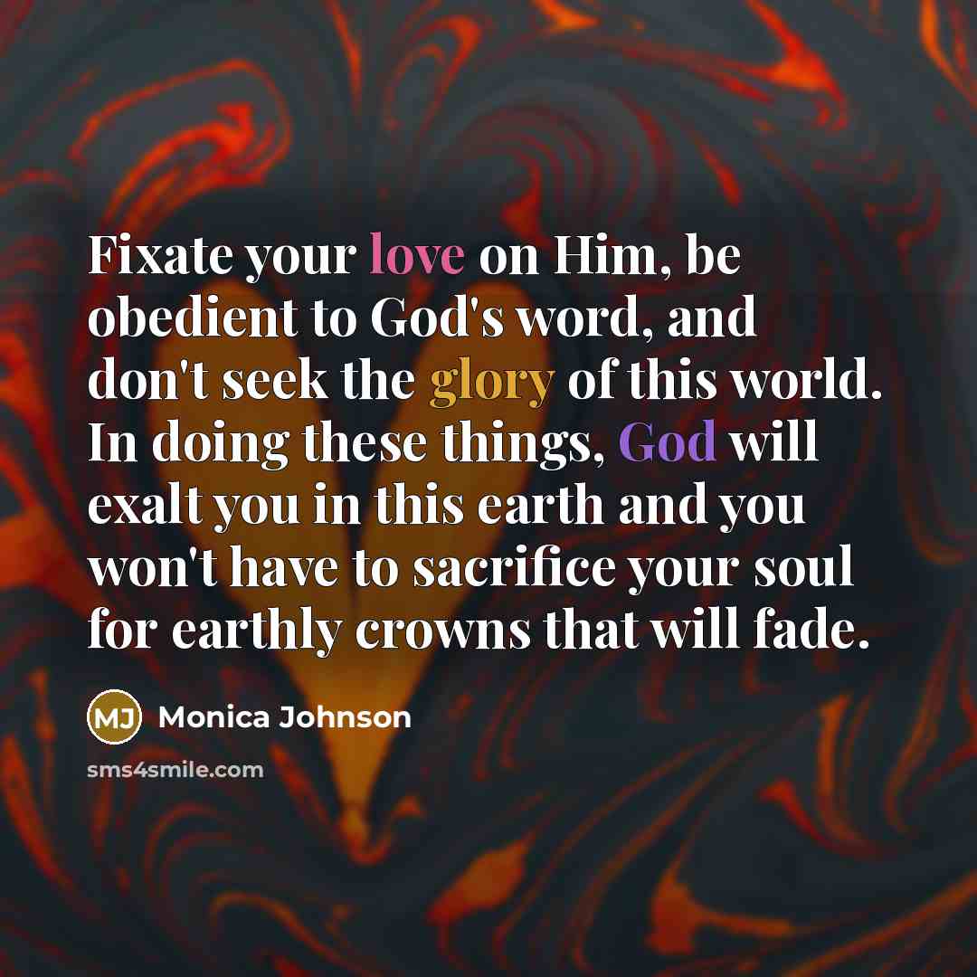 “Fixate your love on Him, be obedient to God's word, and don't seek the glory of this world. In doing these things, God will exalt you in this earth and you won't have to sacrifice your soul for earthly crowns that will fade.” quote by Monica Johnson
