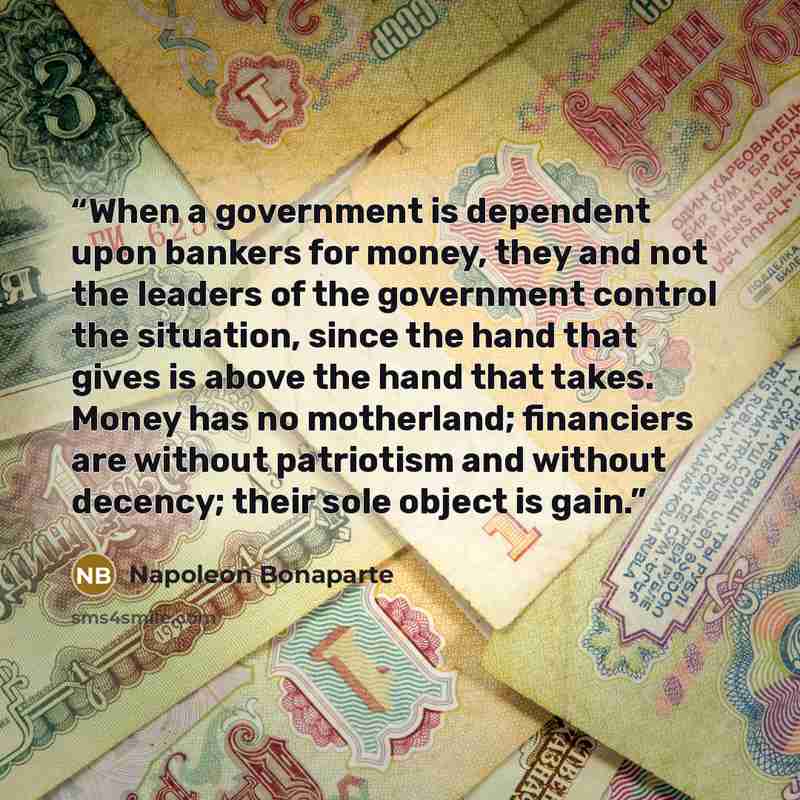“When a government is dependent upon bankers for money, they and not the leaders of the government control the situation, since the hand that gives is above the hand that takes. Money has no motherland; financiers are without patriotism and without decency; their sole object is gain.” quote by Napoleon Bonaparte