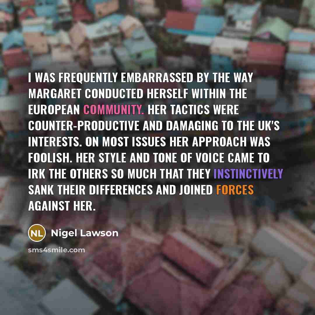 “I was frequently embarrassed by the way Margaret conducted herself within the European Community. Her tactics were counter-productive and damaging to the UK's interests. On most issues her approach was foolish. Her style and tone of voice came to irk the others so much that they instinctively sank…” quote by Nigel Lawson