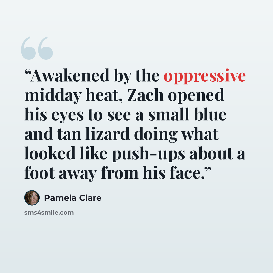 “Awakened by the oppressive midday heat, Zach opened his eyes to see a small blue and tan lizard doing what looked like push-ups about a foot away from his face.” quote by Pamela Clare