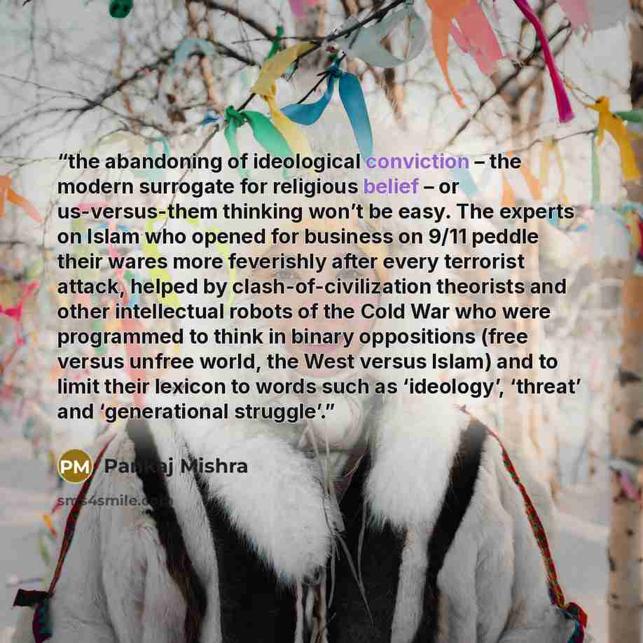 “the abandoning of ideological conviction – the modern surrogate for religious belief – or us-versus-them thinking won’t be easy. The experts on Islam who opened for business on 9/11 peddle their wares more feverishly after every terrorist attack, helped by clash-of-civilization theorists and other…” quote by Pankaj Mishra