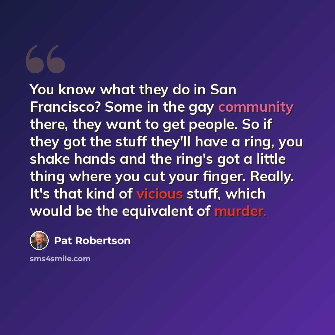 “You know what they do in San Francisco? Some in the gay community there, they want to get people. So if they got the stuff they'll have a ring, you shake hands and the ring's got a little thing where you cut your finger. Really. It's that kind of vicious stuff, which would be the equivalent of…” quote by Pat Robertson
