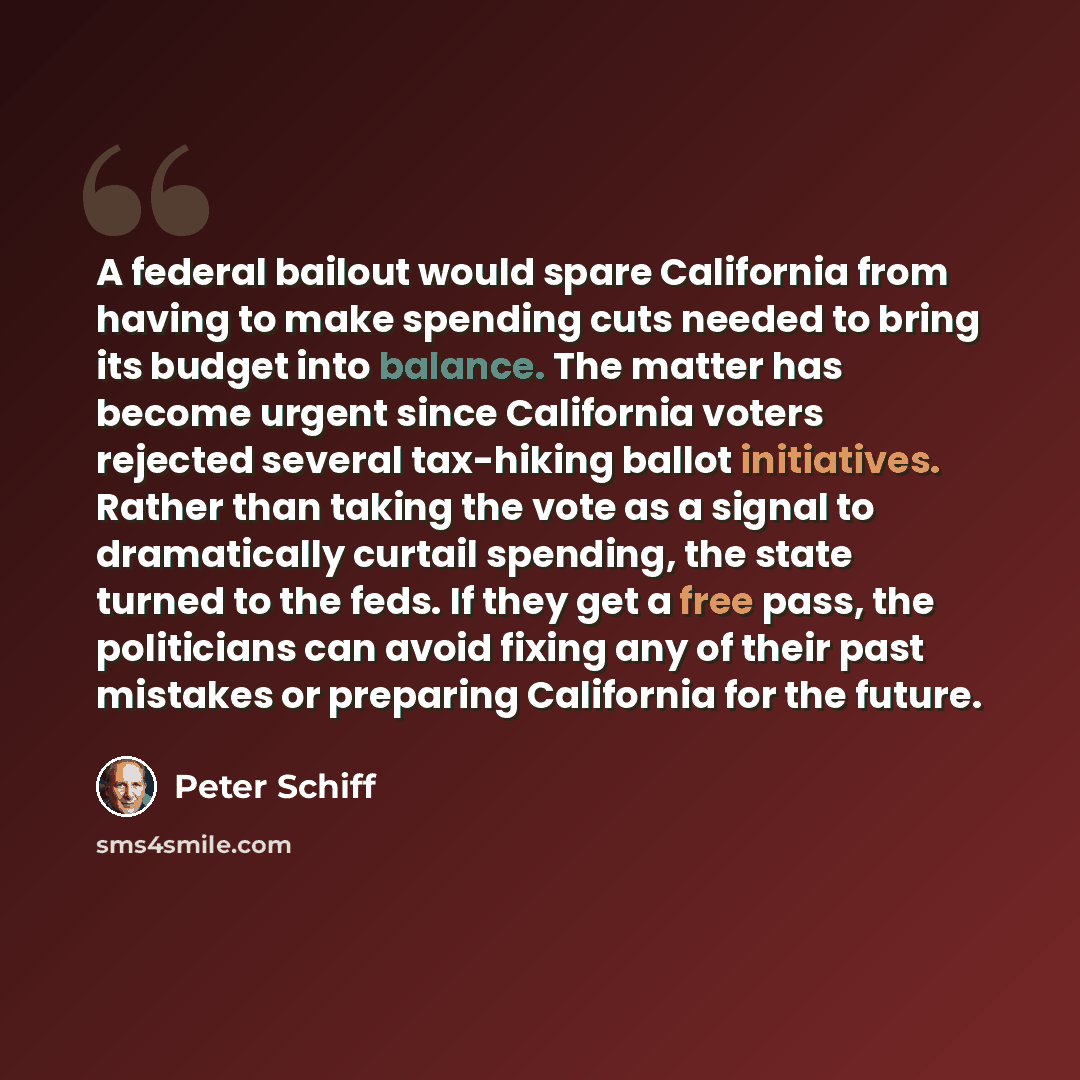 “A federal bailout would spare California from having to make spending cuts needed to bring its budget into balance. The matter has become urgent since California voters rejected several tax-hiking ballot initiatives. Rather than taking the vote as a signal to dramatically curtail spending, the…” quote by Peter Schiff