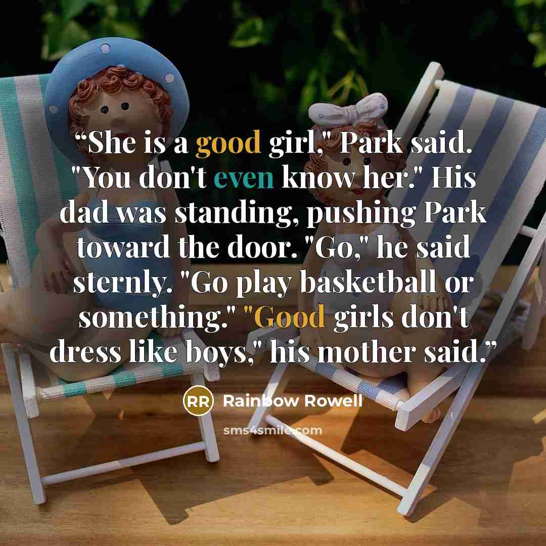 “She is a good girl," Park said. "You don't even know her." His dad was standing, pushing Park toward the door. "Go," he said sternly. "Go play basketball or something." "Good girls don't dress like boys," his mother said.” quote by Rainbow Rowell