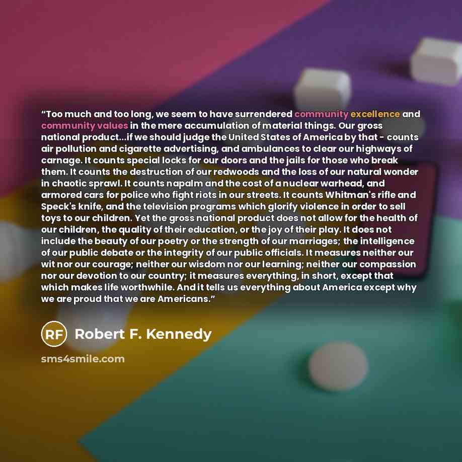“Too much and too long, we seem to have surrendered community excellence and community values in the mere accumulation of material things. Our gross national product...if we should judge the United States of America by that - counts air pollution and cigarette advertising, and ambulances to clear…” quote by Robert F. Kennedy