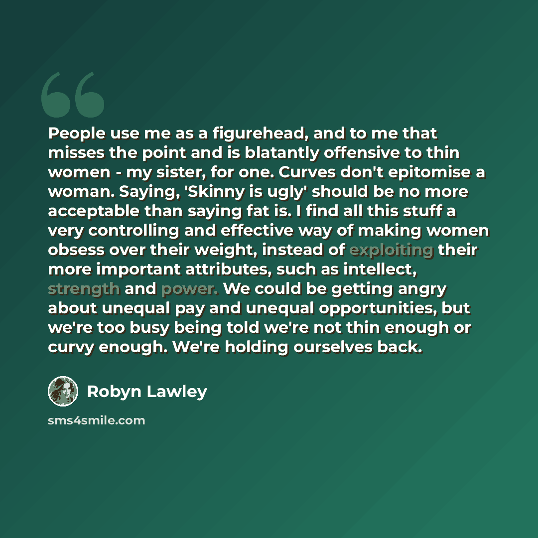 “People use me as a figurehead, and to me that misses the point and is blatantly offensive to thin women - my sister, for one. Curves don't epitomise a woman. Saying, 'Skinny is ugly' should be no more acceptable than saying fat is. I find all this stuff a very controlling and effective way of…” quote by Robyn Lawley