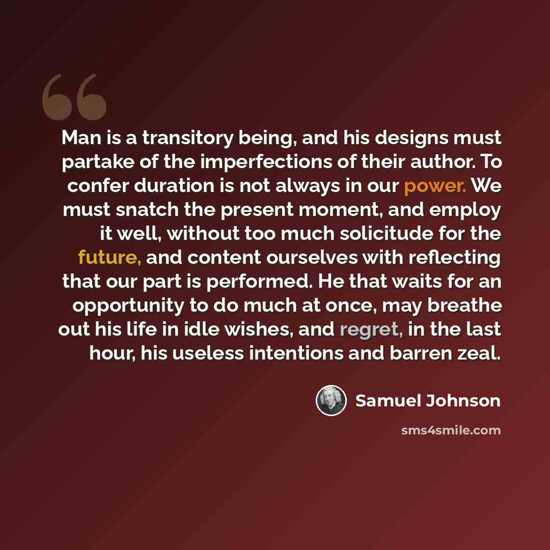 “Man is a transitory being, and his designs must partake of the imperfections of their author. To confer duration is not always in our power. We must snatch the present moment, and employ it well, without too much solicitude for the future, and content ourselves with reflecting that our part is…” quote by Samuel Johnson