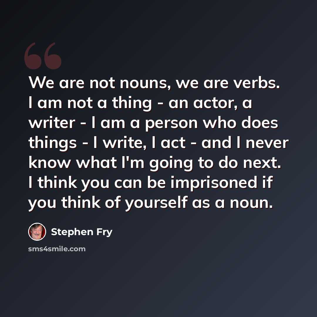 “We are not nouns, we are verbs. I am not a thing - an actor, a writer - I am a person who does things - I write, I act - and I never know what I'm going to do next. I think you can be imprisoned if you think of yourself as a noun.” quote by Stephen Fry