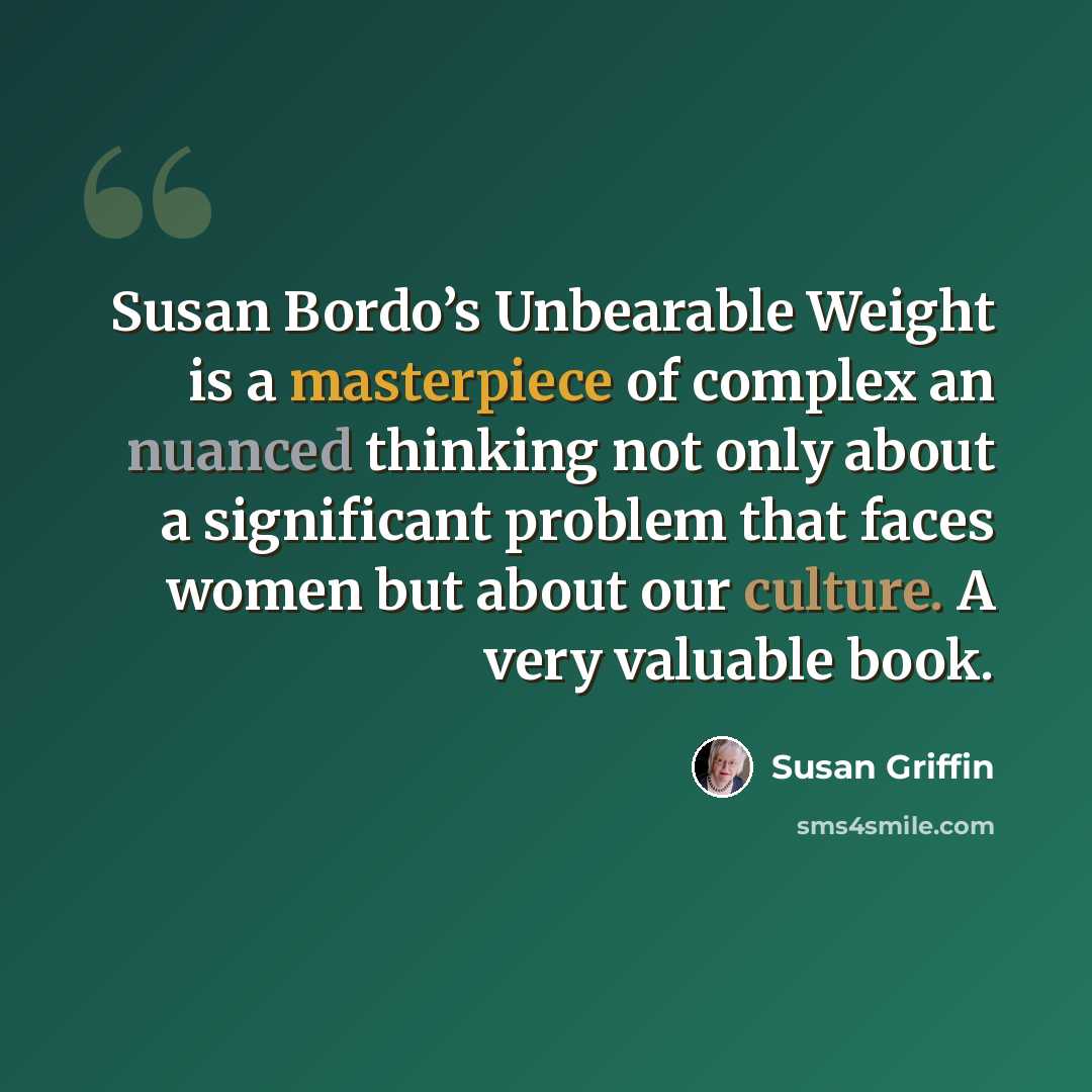 “Susan Bordo’s Unbearable Weight is a masterpiece of complex an nuanced thinking not only about a significant problem that faces women but about our culture. A very valuable book.” quote by Susan Griffin