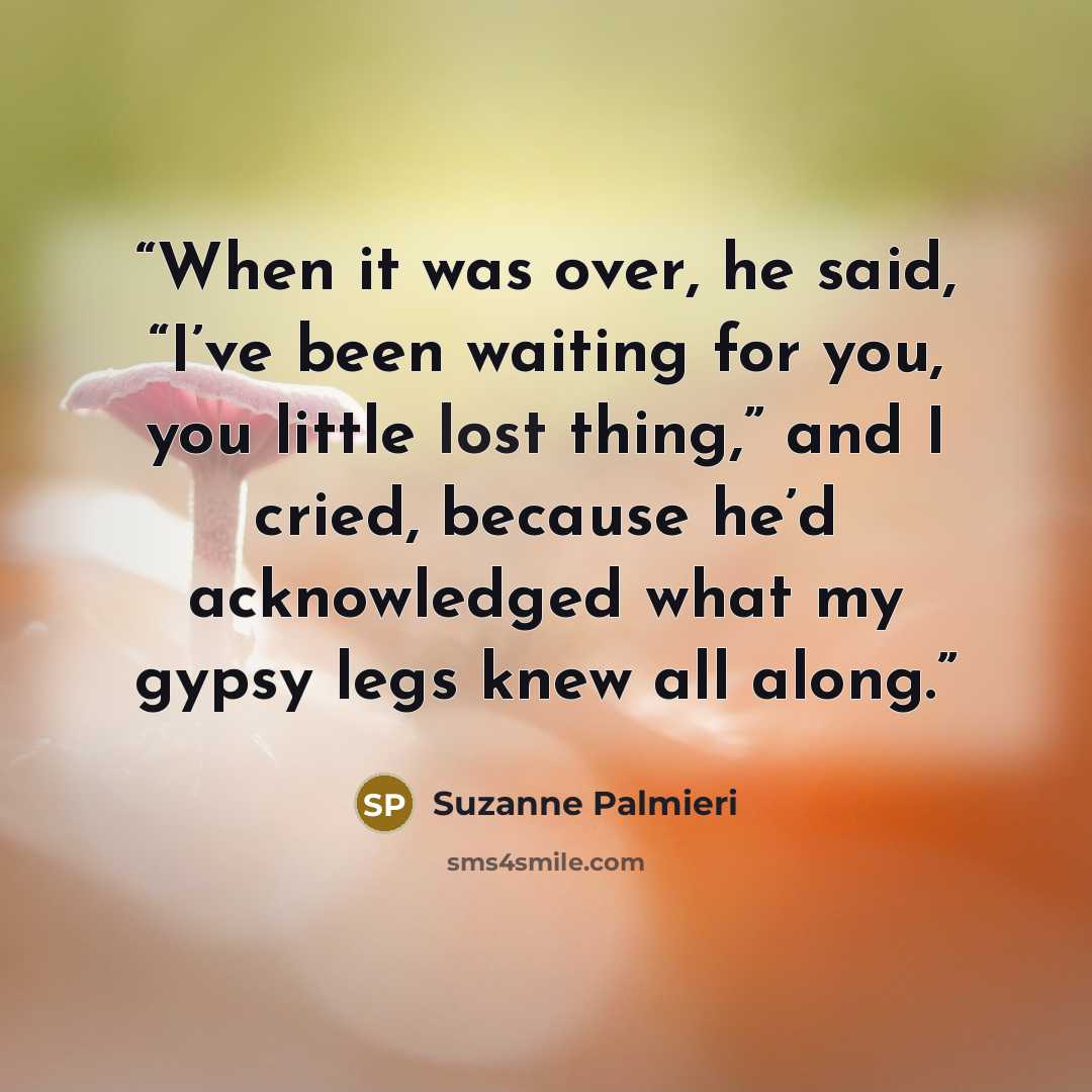 “When it was over, he said, “I’ve been waiting for you, you little lost thing,” and I cried, because he’d acknowledged what my gypsy legs knew all along.” quote by Suzanne Palmieri