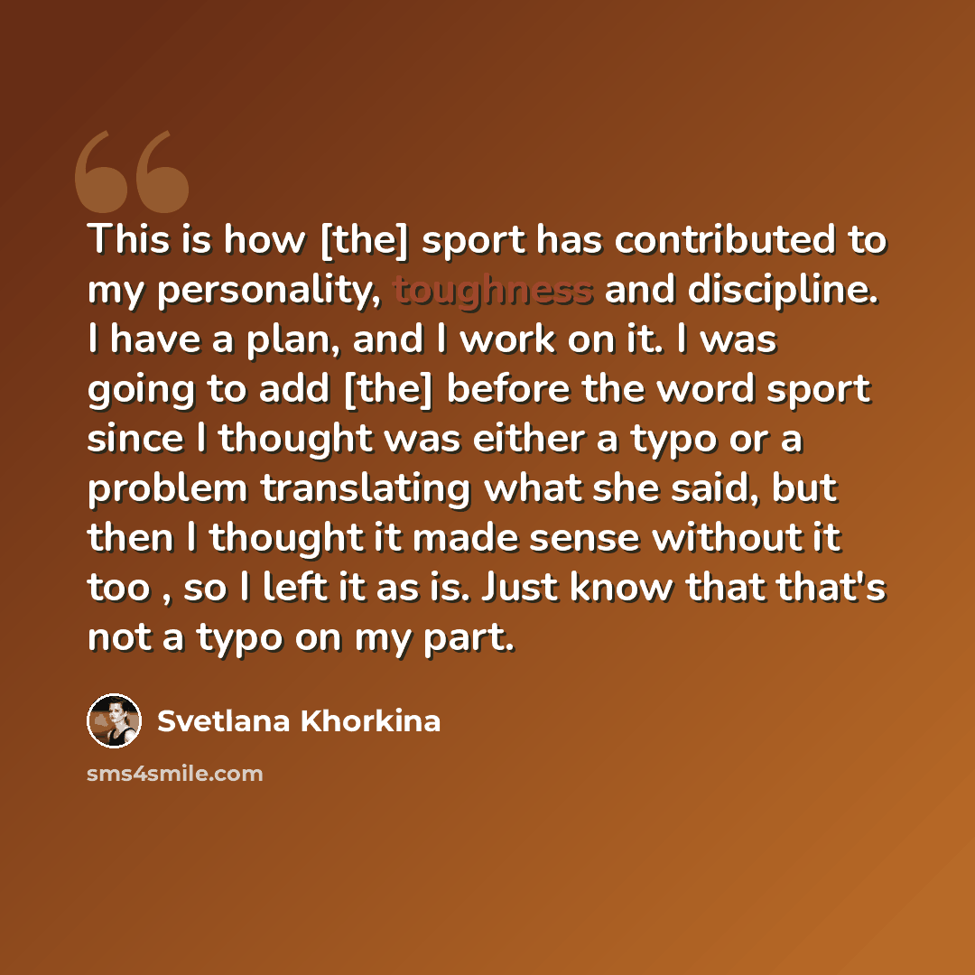 “This is how [the] sport has contributed to my personality, toughness and discipline. I have a plan, and I work on it. I was going to add [the] before the word sport since I thought was either a typo or a problem translating what she said, but then I thought it made sense without it too , so I left…” quote by Svetlana Khorkina