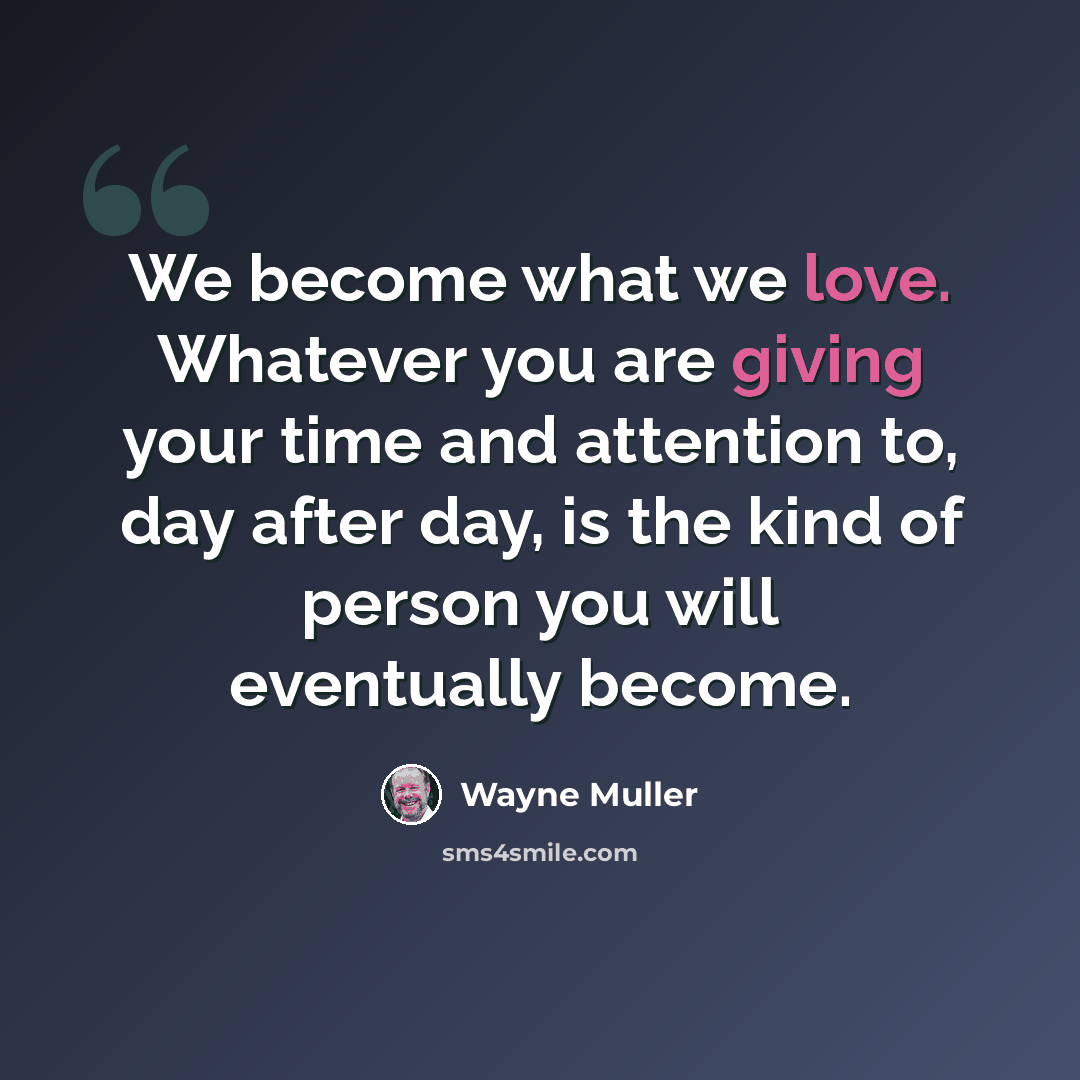 “We become what we love. Whatever you are giving your time and attention to, day after day, is the kind of person you will eventually become.” quote by Wayne Muller
