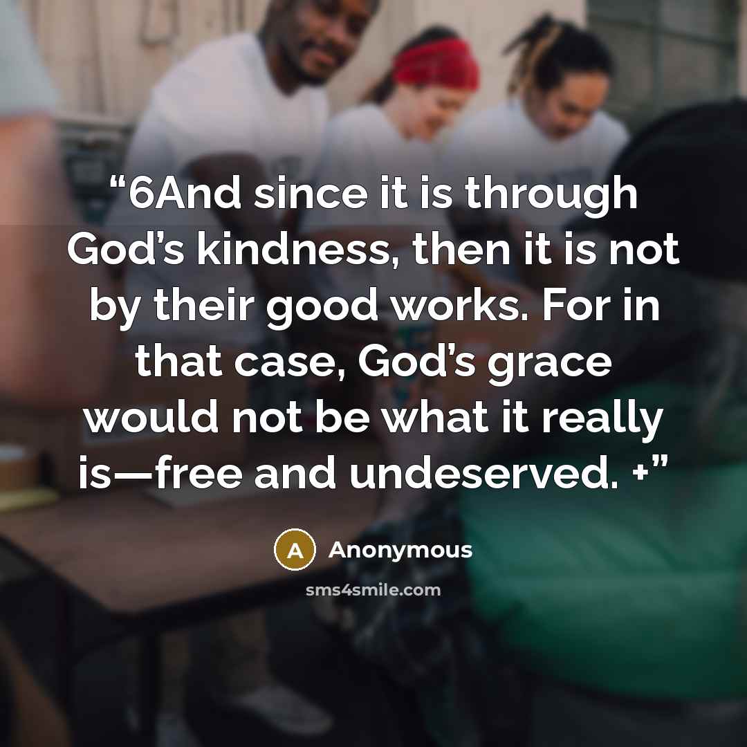 “6And since it is through God’s kindness, then it is not by their good works. For in that case, God’s grace would not be what it really is—free and undeserved. +” quote by Anonymous